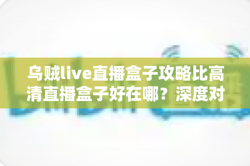 乌贼live直播盒子攻略比高清直播盒子好在哪？深度对比解析助你挑选最佳直播神器