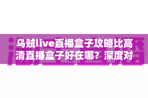 乌贼live直播盒子攻略比高清直播盒子好在哪？深度对比解析助你挑选最佳直播神器