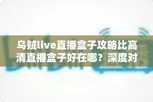 乌贼live直播盒子攻略比高清直播盒子好在哪？深度对比解析助你挑选最佳直播神器