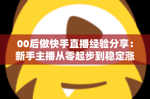 00后做快手直播经验分享：新手主播从零起步到稳定涨粉的实战攻略