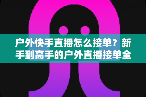 户外快手直播怎么接单?新手到高手的户外直播接单全流程实战指南 户外快手直播怎么接单?新手到高手的户外直播接单全流程实战指南