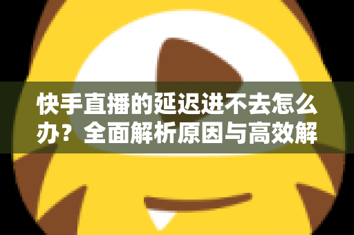快手直播的延迟进不去怎么办?全面解析原因与高效解决攻略 快手直播的延迟进不去怎么办?全面解析原因与高效解决攻略