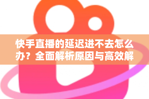 快手直播的延迟进不去怎么办?全面解析原因与高效解决攻略 快手直播的延迟进不去怎么办?全面解析原因与高效解决攻略