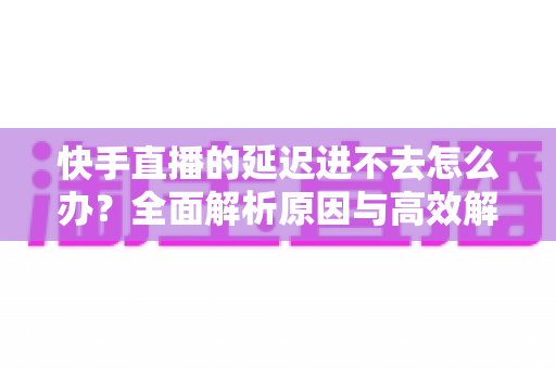 快手直播的延迟进不去怎么办?全面解析原因与高效解决攻略 快手直播的延迟进不去怎么办?全面解析原因与高效解决攻略