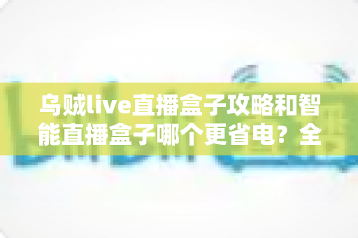 乌贼live直播盒子攻略和智能直播盒子哪个更省电？全网最全功耗对比与省电实操指南