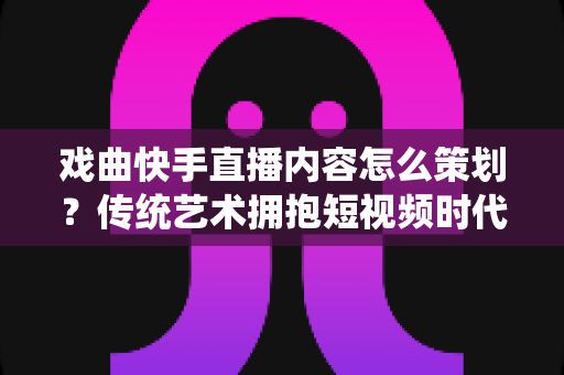 戏曲快手直播内容怎么策划?传统艺术拥抱短视频时代的完整运营指南 戏曲快手直播内容怎么策划?传统艺术拥抱短视频时代的完整运营指南
