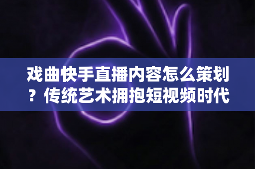 戏曲快手直播内容怎么策划?传统艺术拥抱短视频时代的完整运营指南 戏曲快手直播内容怎么策划?传统艺术拥抱短视频时代的完整运营指南
