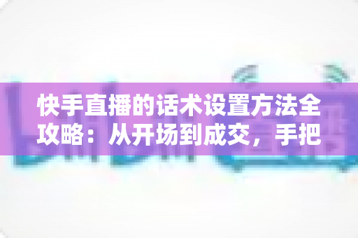 快手直播的话术设置方法全攻略:从开场到成交,手把手教你打造高转化直播话术体系 快手直播的话术设置方法全攻略:从开场到成交,手把手教你打造高转化直播话术体系