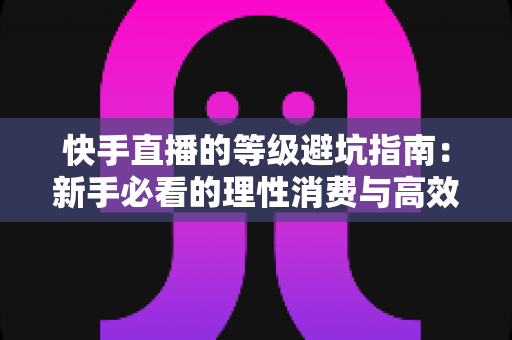 快手直播的等级避坑指南:新手必看的理性消费与高效升级全攻略 快手直播的等级避坑指南:新手必看的理性消费与高效升级全攻略