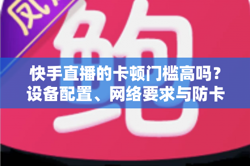快手直播的卡顿门槛高吗？设备配置、网络要求与防卡顿优化一站式全解析