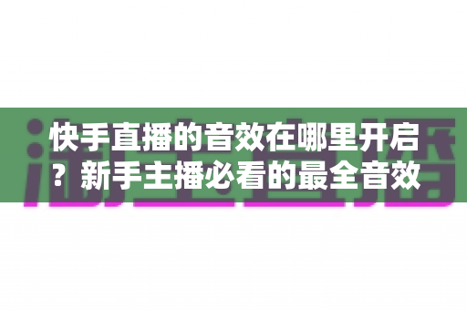 快手直播的音效在哪里开启?新手主播必看的最全音效设置指南与实操教程 快手直播的音效在哪里开启?新手主播必看的最全音效设置指南与实操教程