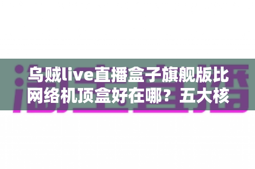 乌贼live直播盒子旗舰版比网络机顶盒好在哪？五大核心优势与选购指南全解析