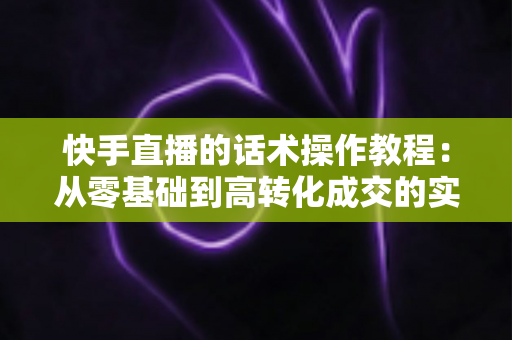 快手直播的话术操作教程:从零基础到高转化成交的实战全攻略 快手直播的话术操作教程:从零基础到高转化成交的实战全攻略