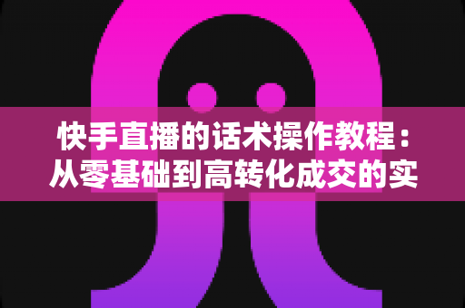 快手直播的话术操作教程:从零基础到高转化成交的实战全攻略 快手直播的话术操作教程:从零基础到高转化成交的实战全攻略