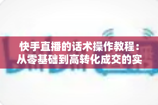 快手直播的话术操作教程:从零基础到高转化成交的实战全攻略 快手直播的话术操作教程:从零基础到高转化成交的实战全攻略