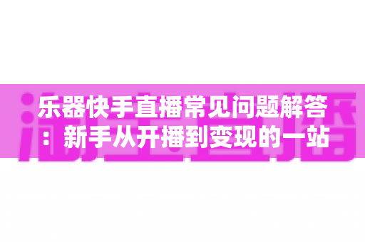 乐器快手直播常见问题解答：新手从开播到变现的一站式实用指南