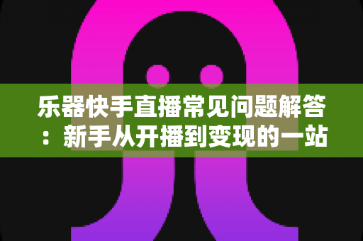 乐器快手直播常见问题解答：新手从开播到变现的一站式实用指南