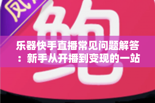 乐器快手直播常见问题解答：新手从开播到变现的一站式实用指南