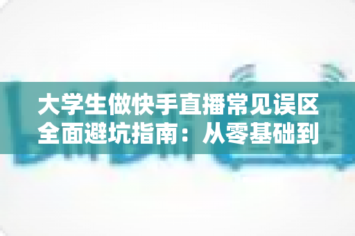 大学生做快手直播常见误区全面避坑指南:从零基础到人气主播的实用成长手册 大学生做快手直播常见误区全面避坑指南:从零基础到人气主播的实用成长手册
