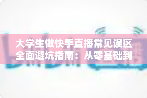 大学生做快手直播常见误区全面避坑指南:从零基础到人气主播的实用成长手册 大学生做快手直播常见误区全面避坑指南:从零基础到人气主播的实用成长手册