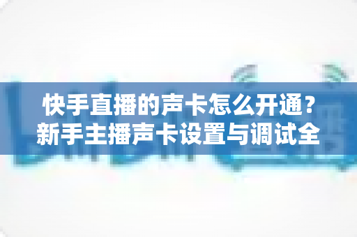 快手直播的声卡怎么开通？新手主播声卡设置与调试全攻略