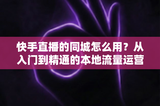 快手直播的同城怎么用？从入门到精通的本地流量运营全攻略