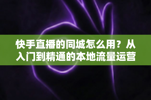 快手直播的同城怎么用？从入门到精通的本地流量运营全攻略