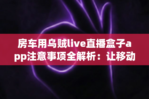 房车用乌贼live直播盒子app注意事项全解析：让移动直播更稳、更省、更安心