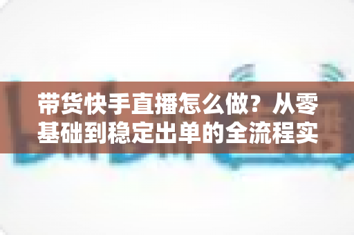 带货快手直播怎么做？从零基础到稳定出单的全流程实战指南