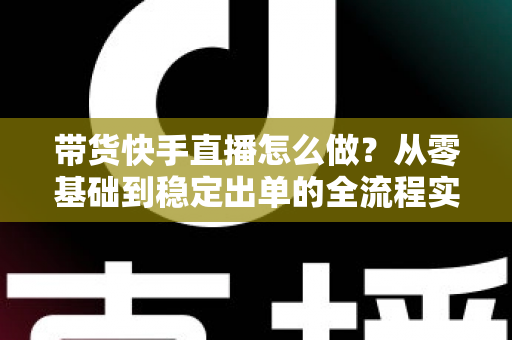 带货快手直播怎么做？从零基础到稳定出单的全流程实战指南
