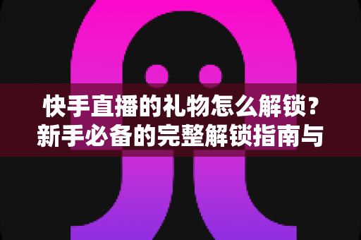 快手直播的礼物怎么解锁?新手必备的完整解锁指南与实用技巧分享 快手直播的礼物怎么解锁?新手必备的完整解锁指南与实用技巧分享