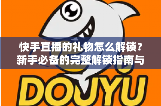 快手直播的礼物怎么解锁?新手必备的完整解锁指南与实用技巧分享 快手直播的礼物怎么解锁?新手必备的完整解锁指南与实用技巧分享