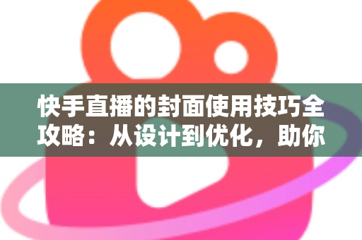 快手直播的封面使用技巧全攻略：从设计到优化，助你提升直播间点击率与人气