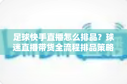 足球快手直播怎么排品？球迷直播带货全流程排品策略与实战技巧全解析