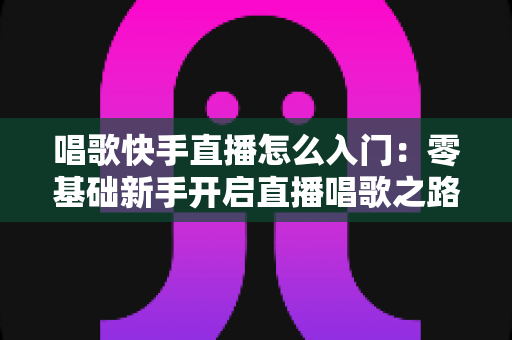 唱歌快手直播怎么入门：零基础新手开启直播唱歌之路的完整攻略