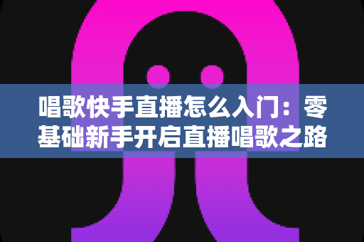唱歌快手直播怎么入门：零基础新手开启直播唱歌之路的完整攻略