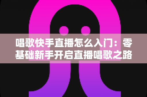 唱歌快手直播怎么入门：零基础新手开启直播唱歌之路的完整攻略