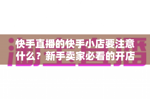 快手直播的快手小店要注意什么?新手卖家必看的开店运营与避坑全攻略 快手直播的快手小店要注意什么?新手卖家必看的开店运营与避坑全攻略
