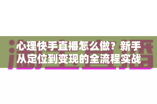 心理快手直播怎么做？新手从定位到变现的全流程实战指南