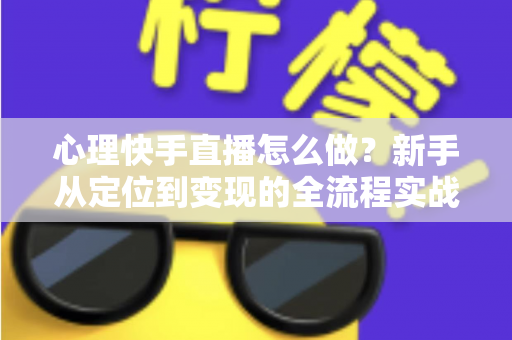 心理快手直播怎么做？新手从定位到变现的全流程实战指南