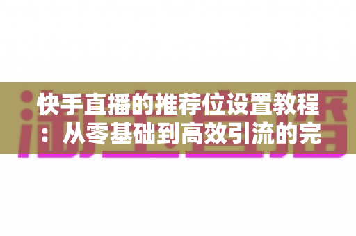 快手直播的推荐位设置教程：从零基础到高效引流的完整操作指南与实战技巧