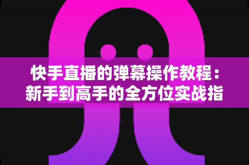 快手直播的弹幕操作教程:新手到高手的全方位实战指南 快手直播的弹幕操作教程:新手到高手的全方位实战指南