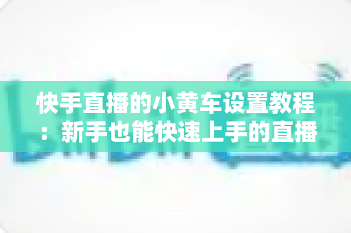 快手直播的小黄车设置教程:新手也能快速上手的直播带货全流程指南 快手直播的小黄车设置教程:新手也能快速上手的直播带货全流程指南