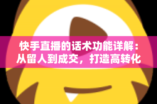 快手直播的话术功能详解：从留人到成交，打造高转化直播间的必备实战指南