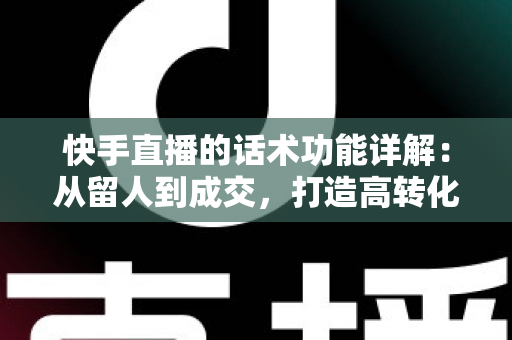 快手直播的话术功能详解：从留人到成交，打造高转化直播间的必备实战指南