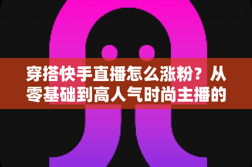 穿搭快手直播怎么涨粉？从零基础到高人气时尚主播的实战增长指南