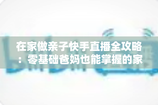 在家做亲子快手直播全攻略:零基础爸妈也能掌握的家庭直播赚钱与陪伴两不误指南 在家做亲子快手直播全攻略:零基础爸妈也能掌握的家庭直播赚钱与陪伴两不误指南