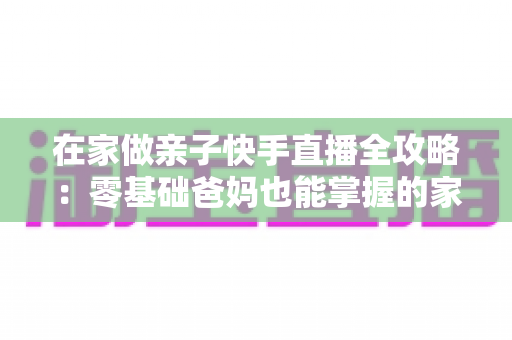 在家做亲子快手直播全攻略:零基础爸妈也能掌握的家庭直播赚钱与陪伴两不误指南 在家做亲子快手直播全攻略:零基础爸妈也能掌握的家庭直播赚钱与陪伴两不误指南