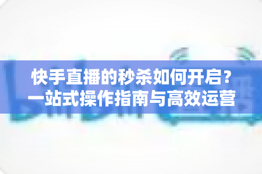 快手直播的秒杀如何开启?一站式操作指南与高效运营技巧全解析 快手直播的秒杀如何开启?一站式操作指南与高效运营技巧全解析