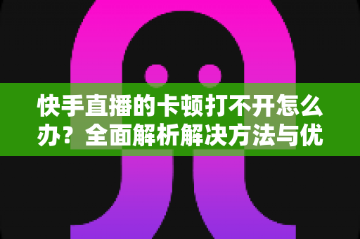 快手直播的卡顿打不开怎么办?全面解析解决方法与优化技巧全攻略 快手直播的卡顿打不开怎么办?全面解析解决方法与优化技巧全攻略